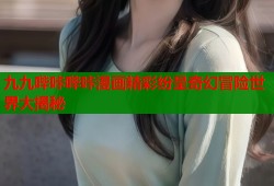 九九哔咔哔咔漫画精彩纷呈奇幻冒险世界大揭秘