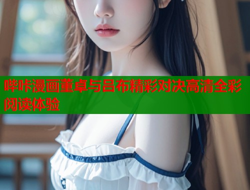 哔咔漫画董卓与吕布精彩对决高清全彩阅读体验
