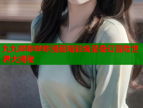 九九哔咔哔咔漫画精彩纷呈奇幻冒险世界大揭秘