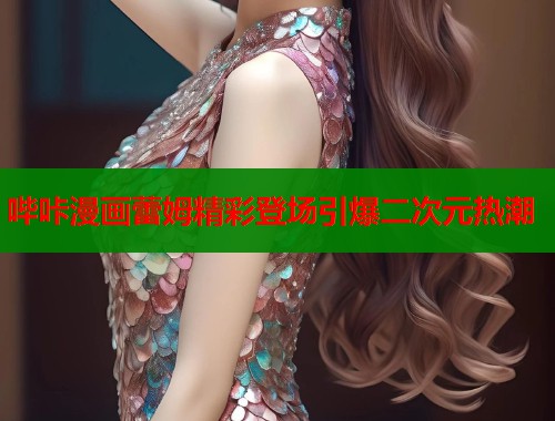 哔咔漫画蕾姆精彩登场引爆二次元热潮